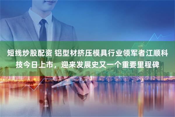短线炒股配资 铝型材挤压模具行业领军者江顺科技今日上市，迎来发展史又一个重要里程碑
