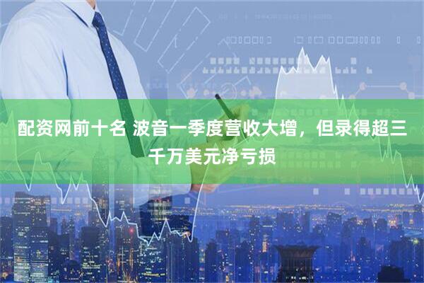配资网前十名 波音一季度营收大增，但录得超三千万美元净亏损