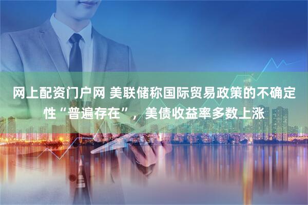 网上配资门户网 美联储称国际贸易政策的不确定性“普遍存在”，美债收益率多数上涨