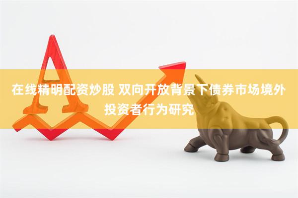 在线精明配资炒股 双向开放背景下债券市场境外投资者行为研究