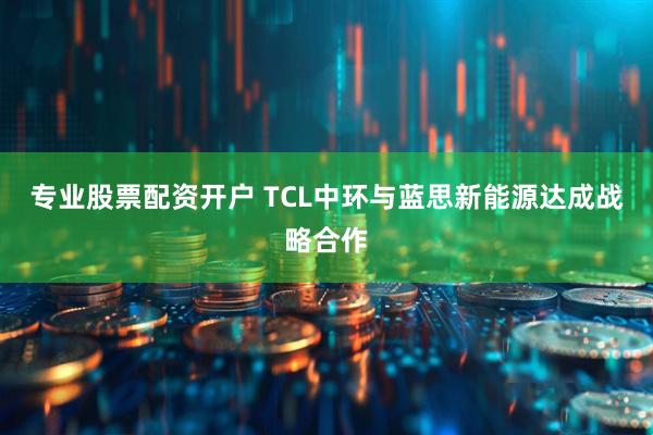专业股票配资开户 TCL中环与蓝思新能源达成战略合作