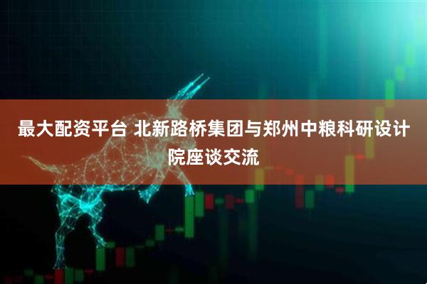 最大配资平台 北新路桥集团与郑州中粮科研设计院座谈交流