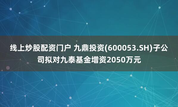 线上炒股配资门户 九鼎投资(600053.SH)子公司拟对九泰基金增资2050万元