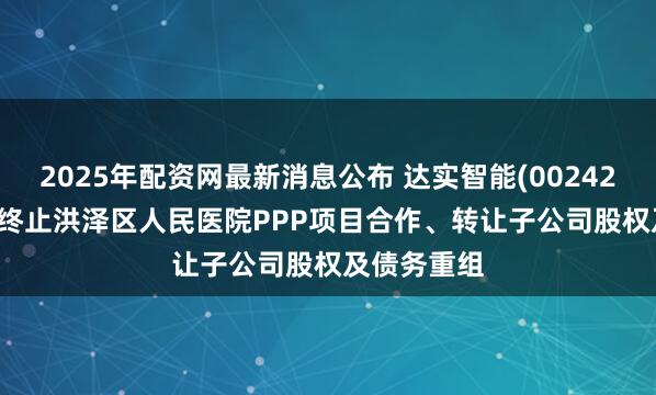 2025年配资网最新消息公布 达实智能(002421.SZ)：拟终止洪泽区人民医院PPP项目合作、转让子公司股权及债务重组