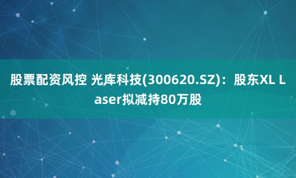股票配资风控 光库科技(300620.SZ)：股东XL Laser拟减持80万股