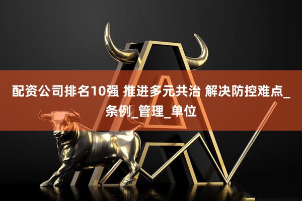 配资公司排名10强 推进多元共治 解决防控难点_条例_管理_单位