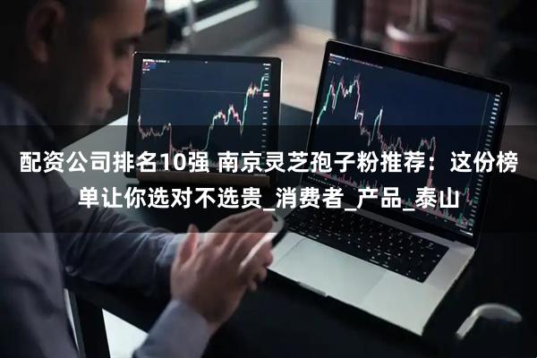 配资公司排名10强 南京灵芝孢子粉推荐：这份榜单让你选对不选贵_消费者_产品_泰山