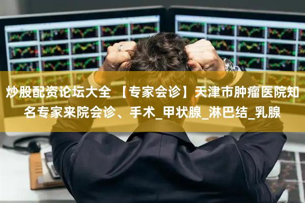 炒股配资论坛大全 【专家会诊】天津市肿瘤医院知名专家来院会诊、手术_甲状腺_淋巴结_乳腺