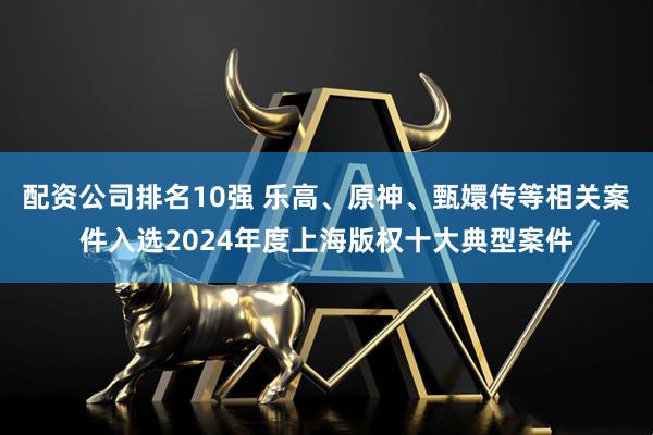 配资公司排名10强 乐高、原神、甄嬛传等相关案件入选2024年度上海版权十大典型案件
