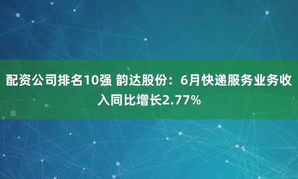 配资公司排名10强 韵达股份：6月快递服务业务收入同比增长2.77%