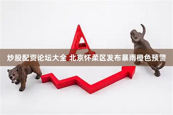 炒股配资论坛大全 北京怀柔区发布暴雨橙色预警