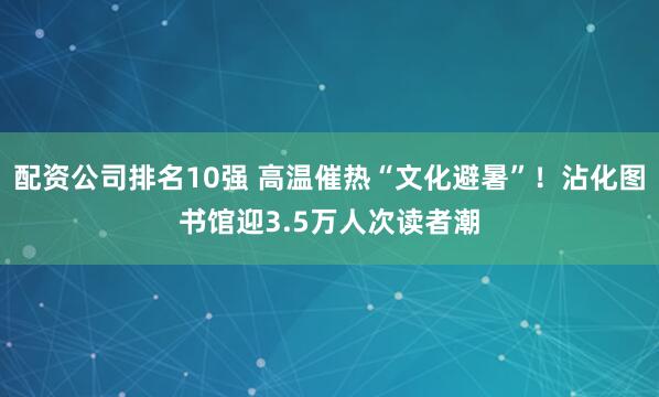 配资公司排名10强 高温催热“文化避暑”！沾化图书馆迎3.5万人次读者潮