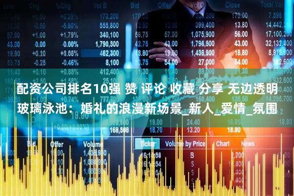 配资公司排名10强 赞 评论 收藏 分享 无边透明玻璃泳池：婚礼的浪漫新场景_新人_爱情_氛围
