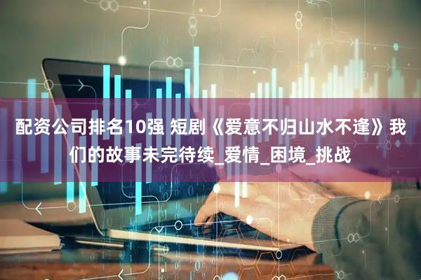 配资公司排名10强 短剧《爱意不归山水不逢》我们的故事未完待续_爱情_困境_挑战