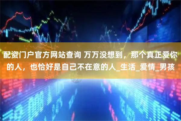 配资门户官方网站查询 万万没想到，那个真正爱你的人，也恰好是自己不在意的人_生活_爱情_男孩