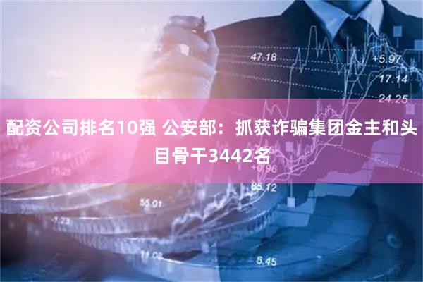 配资公司排名10强 公安部：抓获诈骗集团金主和头目骨干3442名