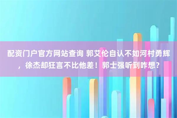 配资门户官方网站查询 郭艾伦自认不如河村勇辉，徐杰却狂言不比他差！郭士强听到咋想？