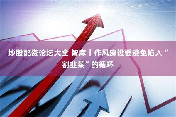 炒股配资论坛大全 智库丨作风建设要避免陷入“割韭菜”的循环