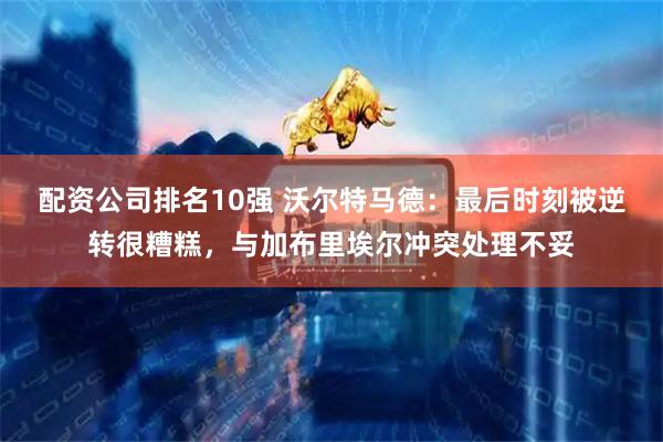 配资公司排名10强 沃尔特马德：最后时刻被逆转很糟糕，与加布里埃尔冲突处理不妥
