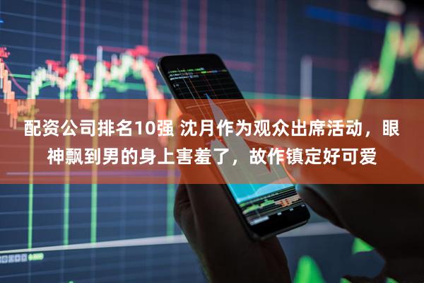 配资公司排名10强 沈月作为观众出席活动，眼神飘到男的身上害羞了，故作镇定好可爱