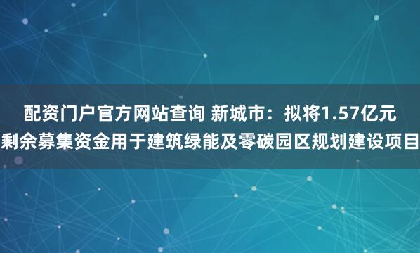 配资门户官方网站查询 新城市:拟将1.57亿元剩余募集资金用于建筑绿能及零碳园区规划建设项目