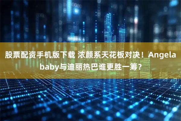 股票配资手机版下载 浓颜系天花板对决！Angelababy与迪丽热巴谁更胜一筹？