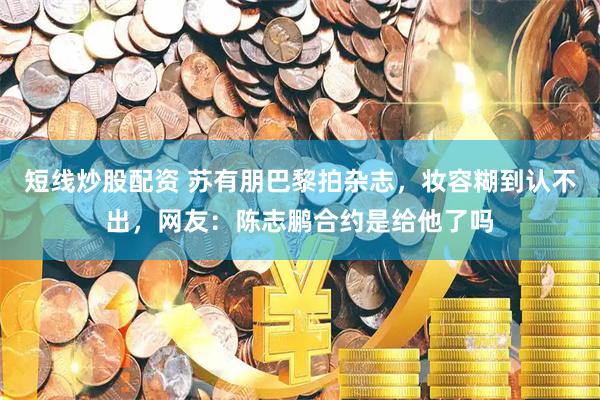 短线炒股配资 苏有朋巴黎拍杂志,妆容糊到认不出,网友:陈志鹏合约是给他了吗
