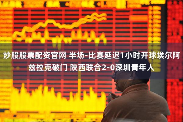 炒股股票配资官网 半场-比赛延迟1小时开球埃尔阿兹拉克破门 陕西联合2-0深圳青年人