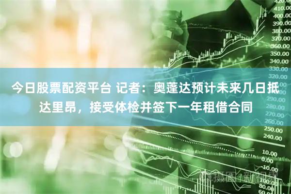 今日股票配资平台 记者：奥蓬达预计未来几日抵达里昂，接受体检并签下一年租借合同