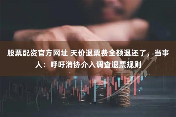 股票配资官方网址 天价退票费全额退还了,当事人:呼吁消协介入调查退票规则