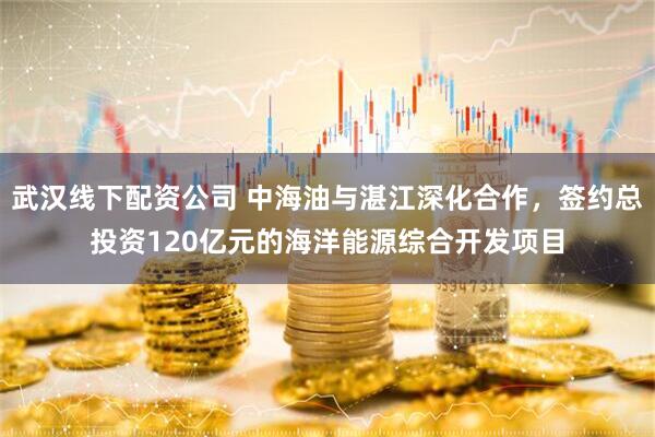 武汉线下配资公司 中海油与湛江深化合作，签约总投资120亿元的海洋能源综合开发项目