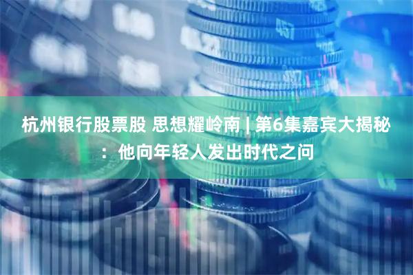 杭州银行股票股 思想耀岭南 | 第6集嘉宾大揭秘：他向年轻人发出时代之问