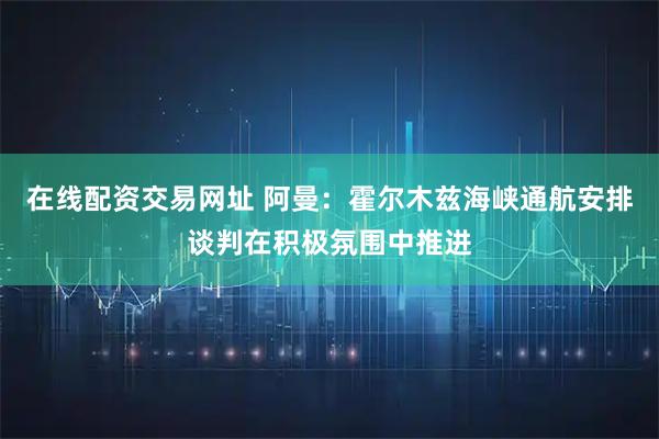 在线配资交易网址 阿曼：霍尔木兹海峡通航安排谈判在积极氛围中推进