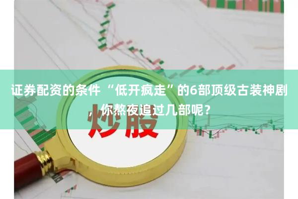 证券配资的条件 “低开疯走”的6部顶级古装神剧，你熬夜追过几部呢？