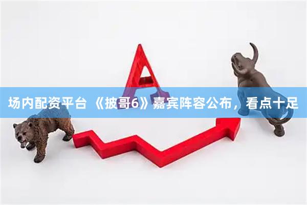 场内配资平台 《披哥6》嘉宾阵容公布，看点十足