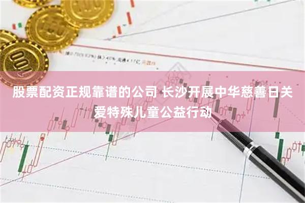 股票配资正规靠谱的公司 长沙开展中华慈善日关爱特殊儿童公益行动