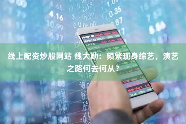 线上配资炒股网站 魏大勋：频繁现身综艺，演艺之路何去何从？