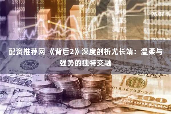 配资推荐网 《背后2》深度剖析尤长靖：温柔与强势的独特交融
